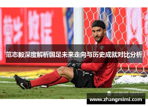 范志毅深度解析国足未来走向与历史成就对比分析 范志毅深度解析国足未来走向与历史成就对比分析