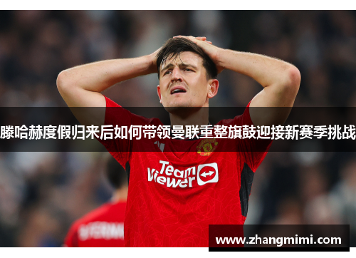 滕哈赫度假归来后如何带领曼联重整旗鼓迎接新赛季挑战