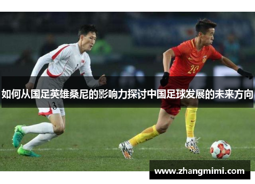 如何从国足英雄桑尼的影响力探讨中国足球发展的未来方向 如何从国足英雄桑尼的影响力探讨中国足球发展的未来方向